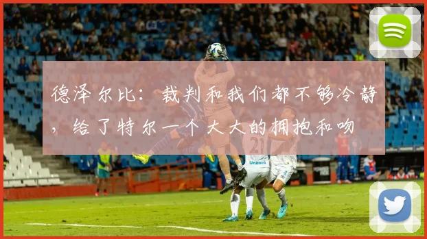 德泽尔比：裁判和我们都不够冷静，给了特尔一个大大的拥抱和吻