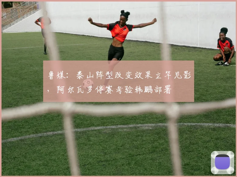 鲁媒：泰山阵型改变效果立竿见影，阿尔瓦罗停赛考验韩鹏部署