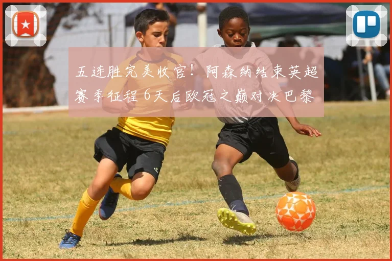 五连胜完美收官！阿森纳结束英超赛季征程 6天后欧冠之巅对决巴黎