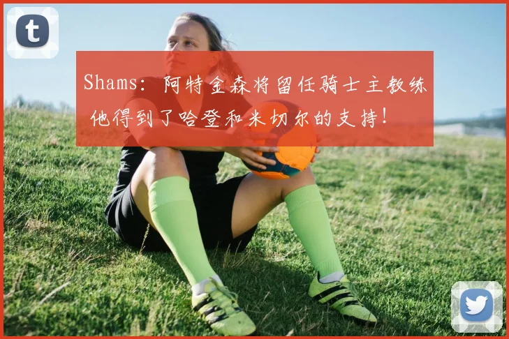 Shams：阿特金森将留任骑士主教练 他得到了哈登和米切尔的支持！